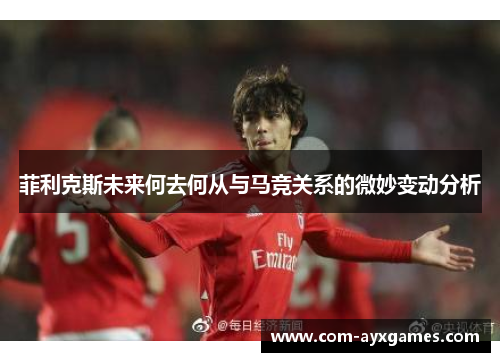 菲利克斯未来何去何从与马竞关系的微妙变动分析