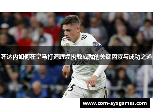 齐达内如何在皇马打造辉煌执教成就的关键因素与成功之道