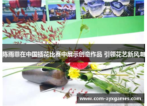 陈雨菲在中国插花比赛中展示创意作品 引领花艺新风潮 陈雨菲在中国插花比赛中展示创意作品 引领花艺新风潮