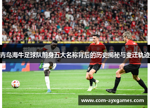 青岛海牛足球队前身五大名称背后的历史揭秘与变迁轨迹 青岛海牛足球队前身五大名称背后的历史揭秘与变迁轨迹
