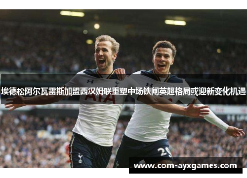 埃德松阿尔瓦雷斯加盟西汉姆联重塑中场铁闸英超格局或迎新变化机遇 埃德松阿尔瓦雷斯加盟西汉姆联重塑中场铁闸英超格局或迎新变化机遇