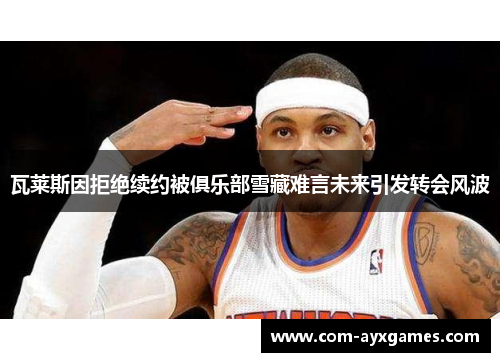 瓦莱斯因拒绝续约被俱乐部雪藏难言未来引发转会风波