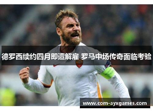 德罗西续约四月即遭解雇 罗马中场传奇面临考验 德罗西续约四月即遭解雇 罗马中场传奇面临考验